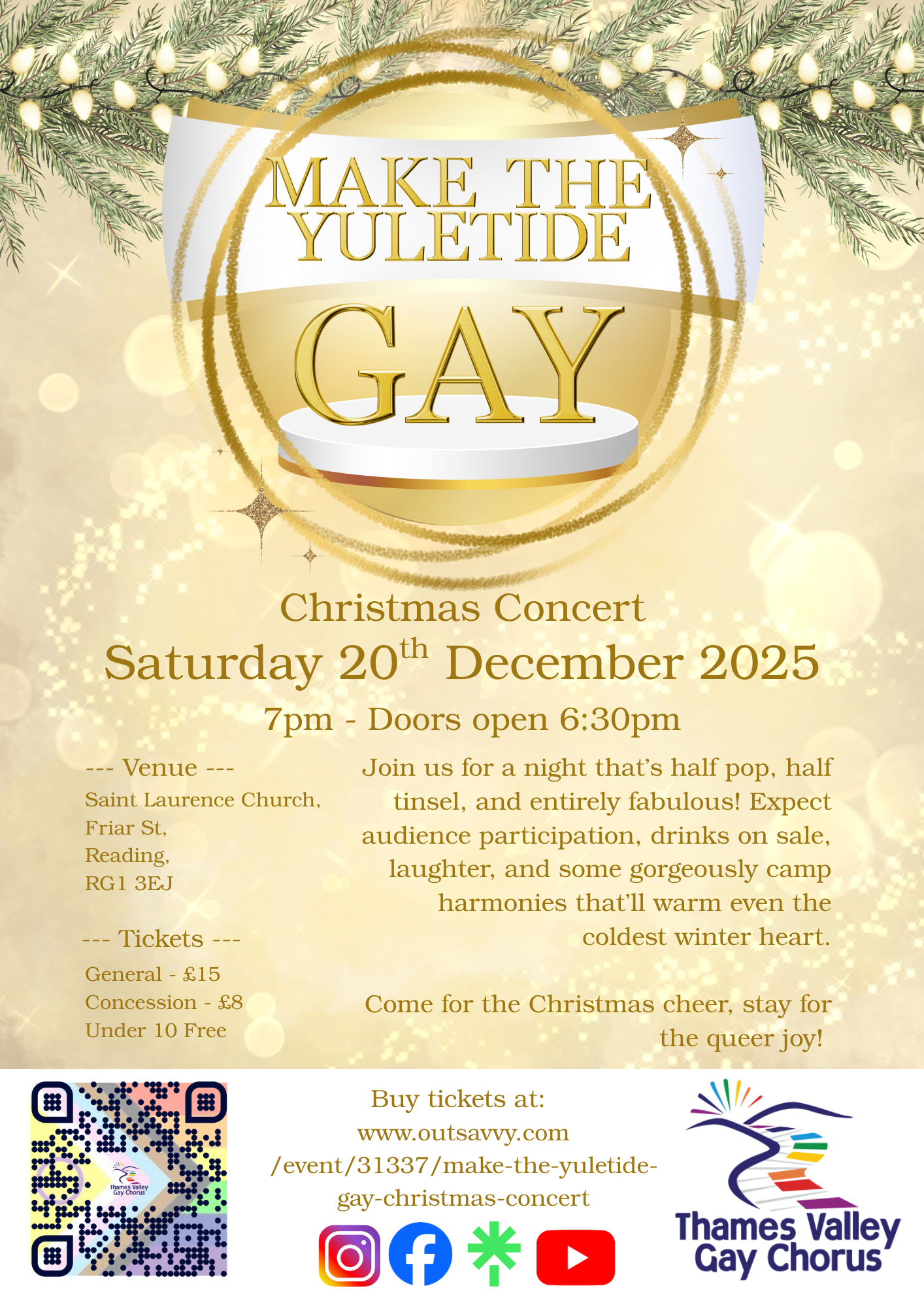 A festive gold-and-white Christmas concert poster titled “MAKE THE YULETIDE GAY.” At the top, pine branches with glowing lights frame a large golden ornament containing the title text. Below, details read: “Christmas Concert, Saturday 20th December 2025, 7pm – Doors open 6:30pm.” The venue is listed as Saint Laurence Church, Friar St, Reading, RG1 3EJ. Ticket prices are £15 general, £8 concession, and free for under-10s.
A paragraph invites attendees to “a night that’s half pop, half tinsel, and entirely fabulous,” promising audience participation, drinks on sale, laughter, and “camp harmonies.” A closing line reads, “Come for the Christmas cheer, stay for the queer joy!”
At the bottom left is a colourful QR code for tickets. To the right are the website URL and the Thames Valley Gay Chorus logo featuring a rainbow-coloured swoosh forming a stylized bird. Social media icons (Instagram, Facebook, TikTok, YouTube) appear along the bottom.